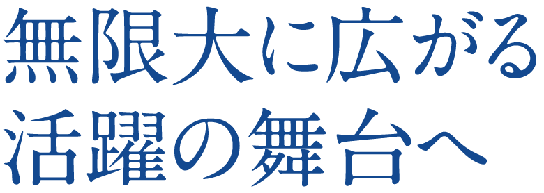 無限大に広がる活躍の舞台へ